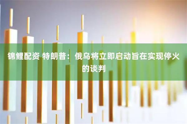 锦鲤配资 特朗普：俄乌将立即启动旨在实现停火的谈判