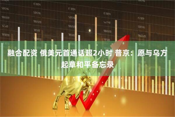 融合配资 俄美元首通话超2小时 普京：愿与乌方起草和平备忘录