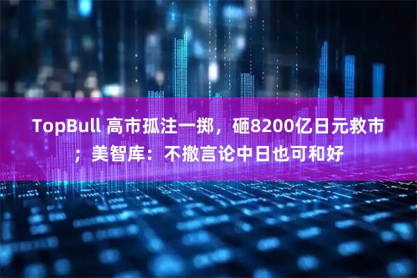 TopBull 高市孤注一掷，砸8200亿日元救市；美智库：不撤言论中日也可和好