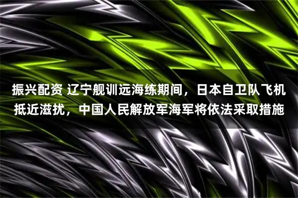 振兴配资 辽宁舰训远海练期间，日本自卫队飞机抵近滋扰，中国人民解放军海军将依法采取措施