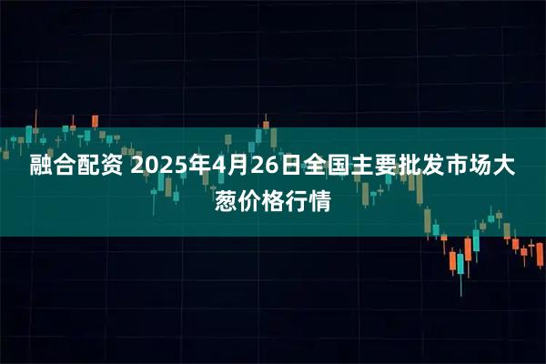 融合配资 2025年4月26日全国主要批发市场大葱价格行情