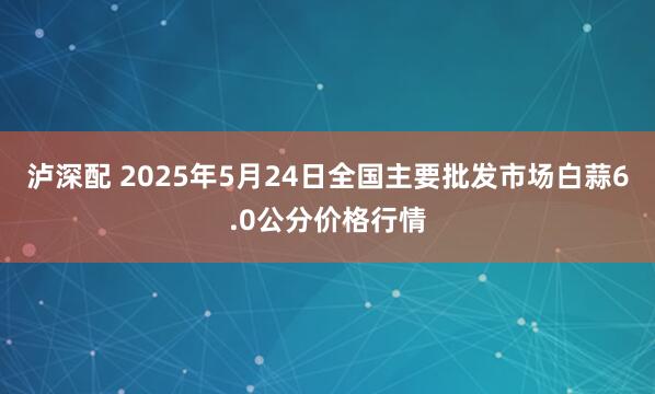 泸深配 2025年5月24日全国主要批发市场白蒜6.0公分价格行情
