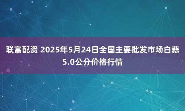 联富配资 2025年5月24日全国主要批发市场白蒜5.0公分价格行情