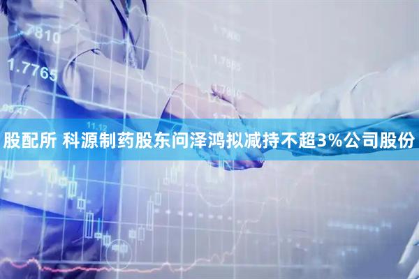 股配所 科源制药股东问泽鸿拟减持不超3%公司股份
