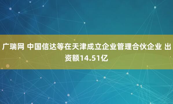 广瑞网 中国信达等在天津成立企业管理合伙企业 出资额14.51亿