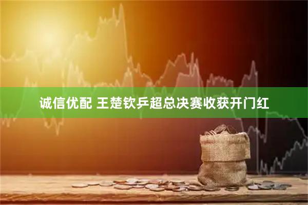 诚信优配 王楚钦乒超总决赛收获开门红