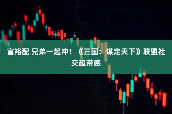 富裕配 兄弟一起冲！《三国：谋定天下》联盟社交超带感