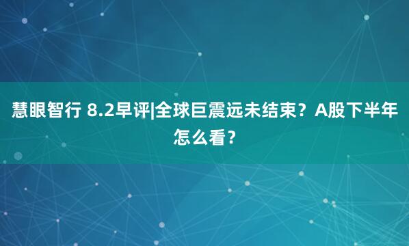 慧眼智行 8.2早评|全球巨震远未结束？A股下半年怎么看？